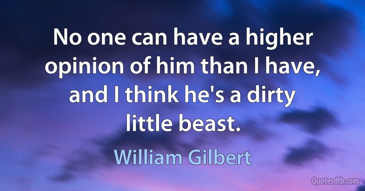 No one can have a higher opinion of him than I have, and I think he's a dirty little beast. (William Gilbert)