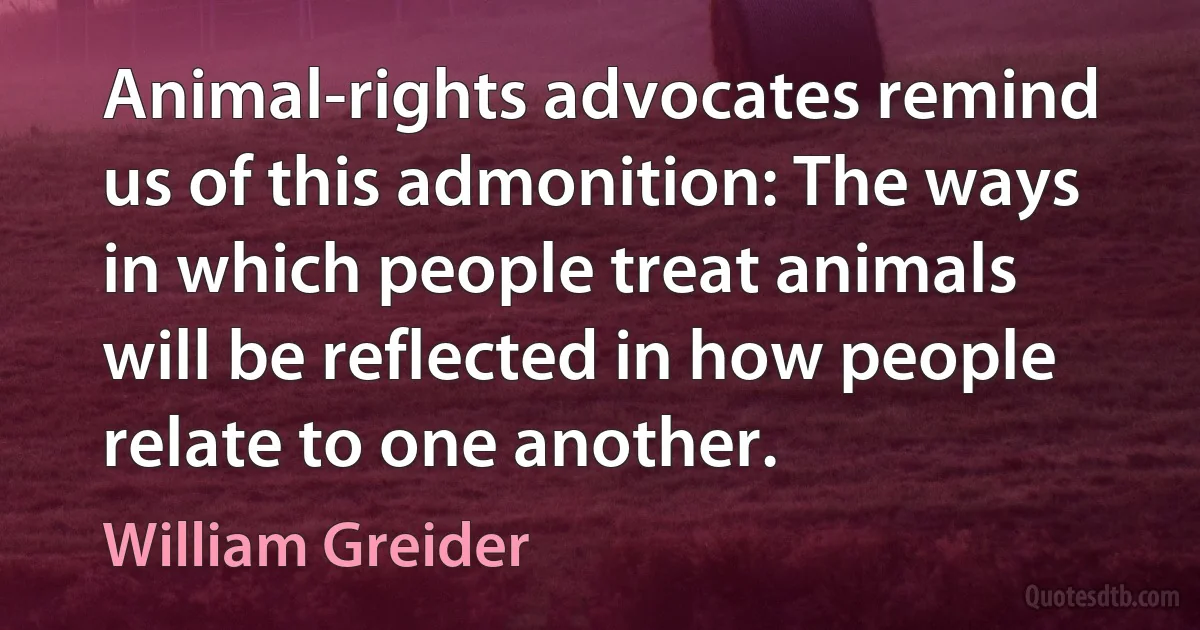 Animal-rights advocates remind us of this admonition: The ways in which people treat animals will be reflected in how people relate to one another. (William Greider)