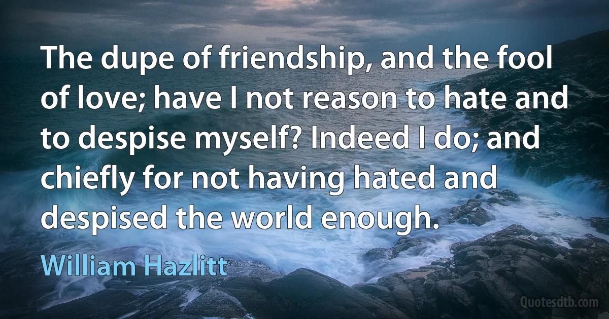 The dupe of friendship, and the fool of love; have I not reason to hate and to despise myself? Indeed I do; and chiefly for not having hated and despised the world enough. (William Hazlitt)