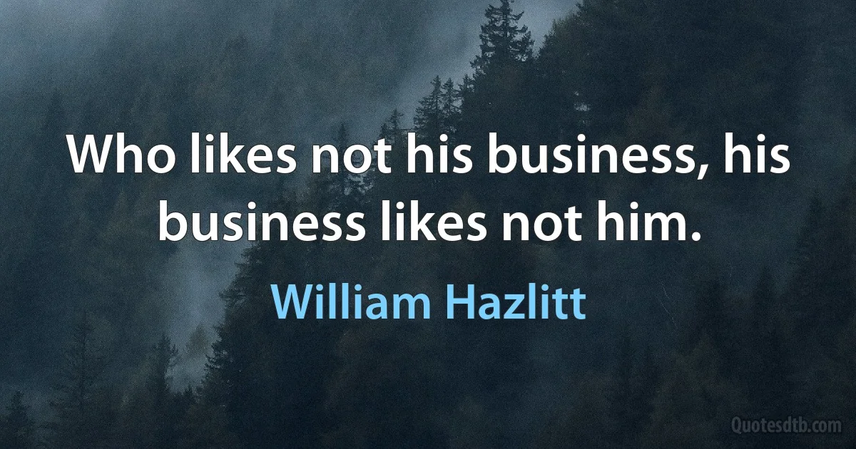 Who likes not his business, his business likes not him. (William Hazlitt)