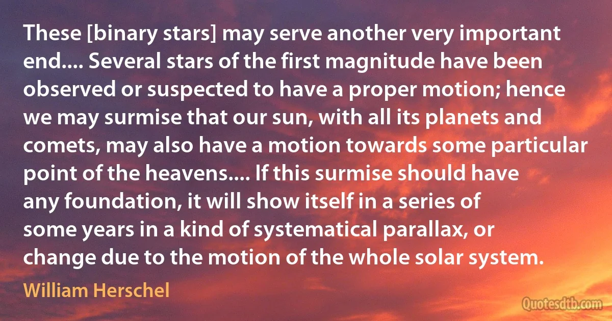 These [binary stars] may serve another very important end.... Several stars of the first magnitude have been observed or suspected to have a proper motion; hence we may surmise that our sun, with all its planets and comets, may also have a motion towards some particular point of the heavens.... If this surmise should have any foundation, it will show itself in a series of some years in a kind of systematical parallax, or change due to the motion of the whole solar system. (William Herschel)