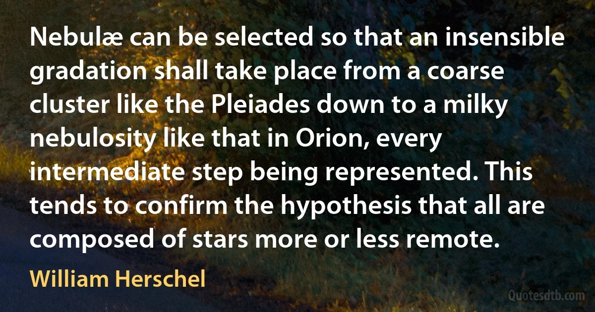 Nebulæ can be selected so that an insensible gradation shall take place from a coarse cluster like the Pleiades down to a milky nebulosity like that in Orion, every intermediate step being represented. This tends to confirm the hypothesis that all are composed of stars more or less remote. (William Herschel)