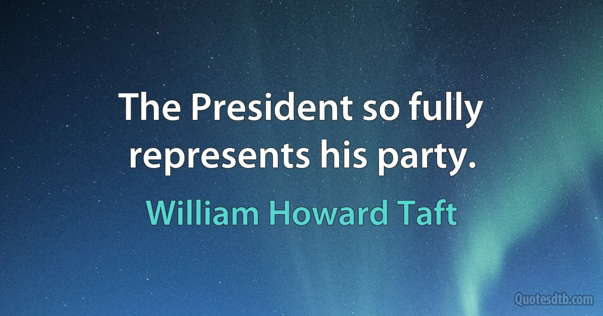 The President so fully represents his party. (William Howard Taft)