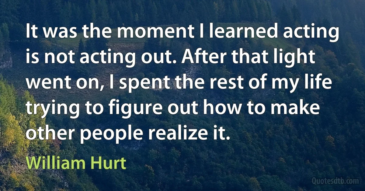 It was the moment I learned acting is not acting out. After that light went on, I spent the rest of my life trying to figure out how to make other people realize it. (William Hurt)