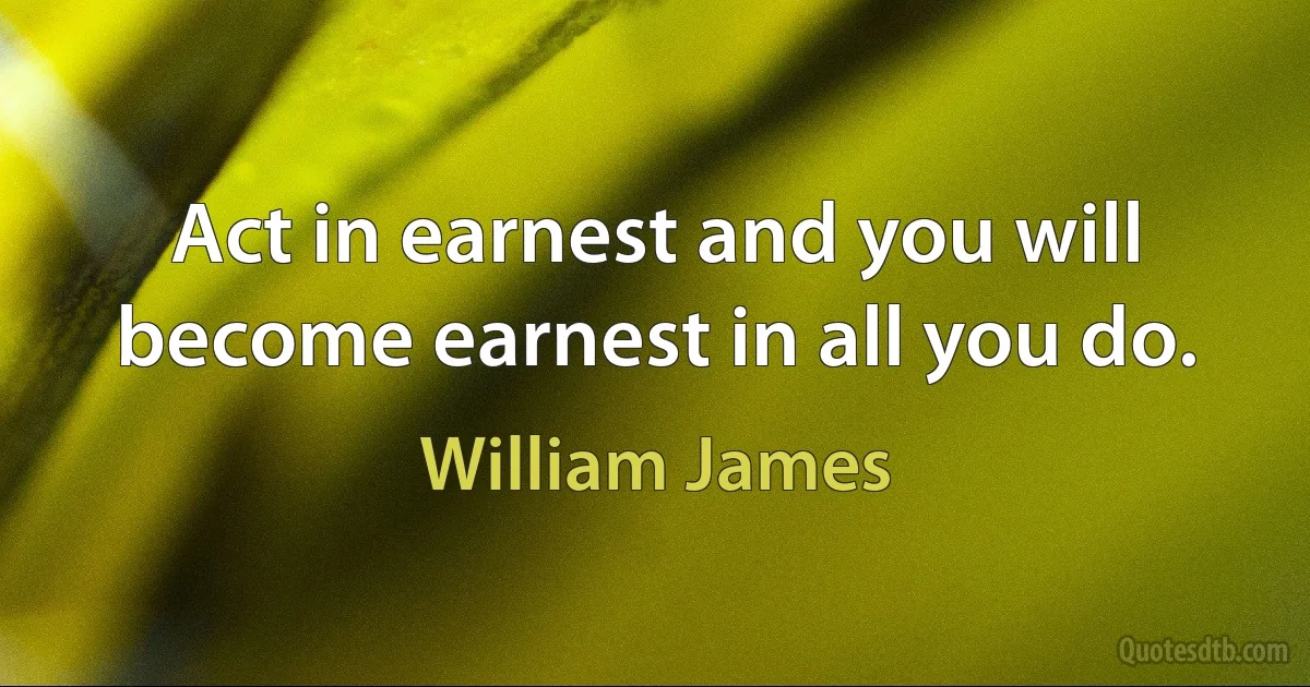 Act in earnest and you will become earnest in all you do. (William James)