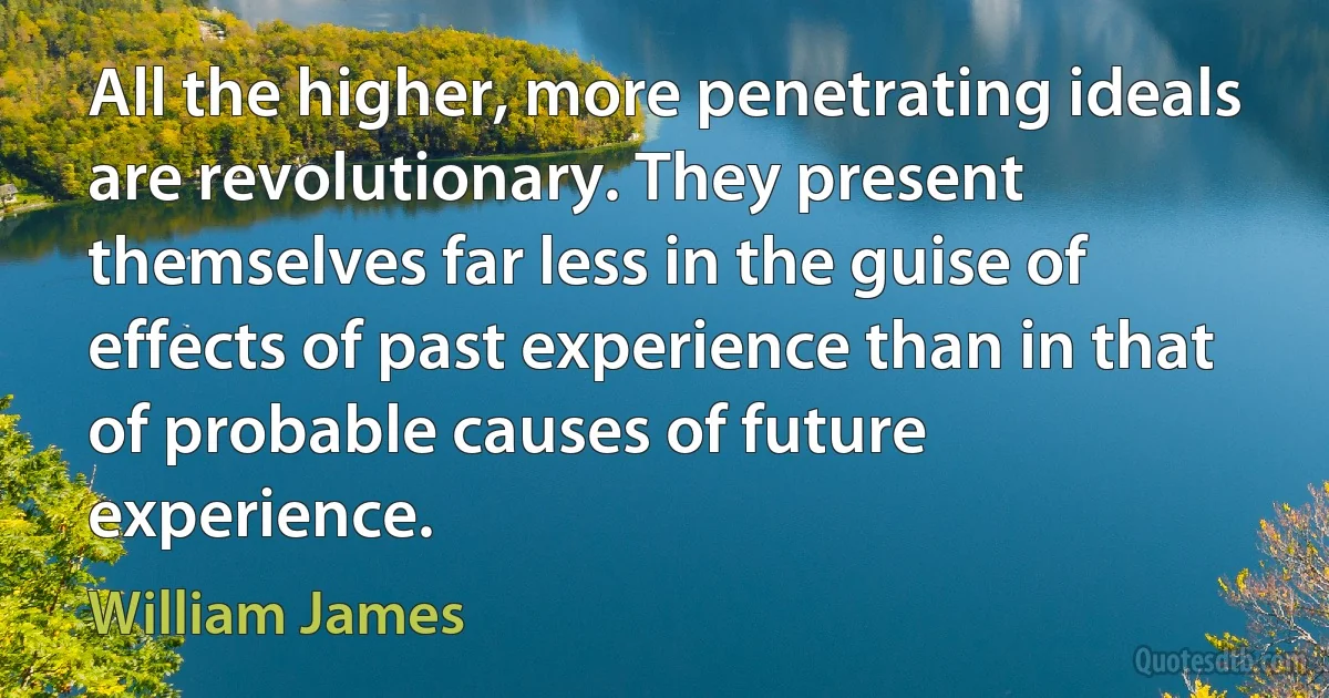 All the higher, more penetrating ideals are revolutionary. They present themselves far less in the guise of effects of past experience than in that of probable causes of future experience. (William James)