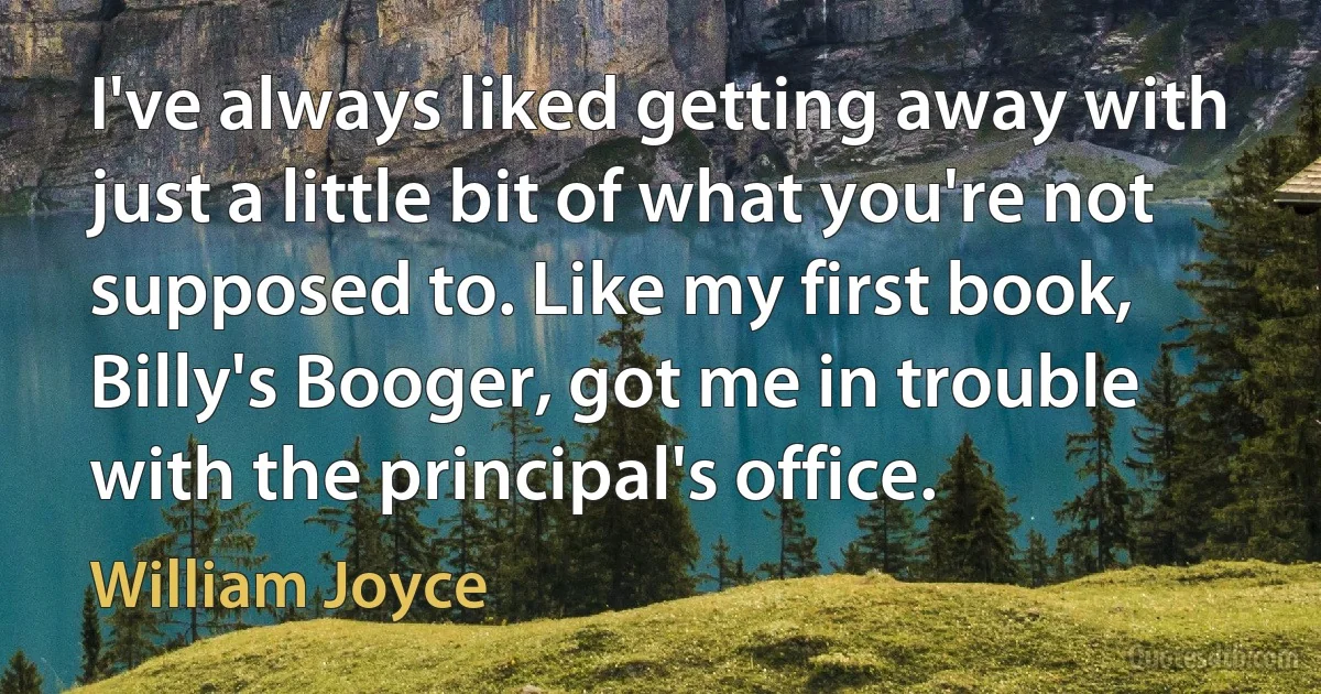 I've always liked getting away with just a little bit of what you're not supposed to. Like my first book, Billy's Booger, got me in trouble with the principal's office. (William Joyce)