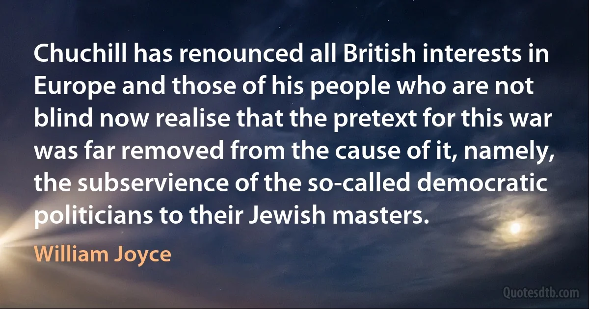 Chuchill has renounced all British interests in Europe and those of his people who are not blind now realise that the pretext for this war was far removed from the cause of it, namely, the subservience of the so-called democratic politicians to their Jewish masters. (William Joyce)