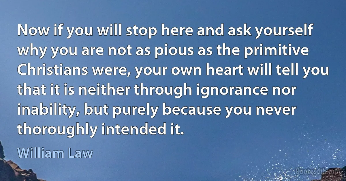 Now if you will stop here and ask yourself why you are not as pious as the primitive Christians were, your own heart will tell you that it is neither through ignorance nor inability, but purely because you never thoroughly intended it. (William Law)