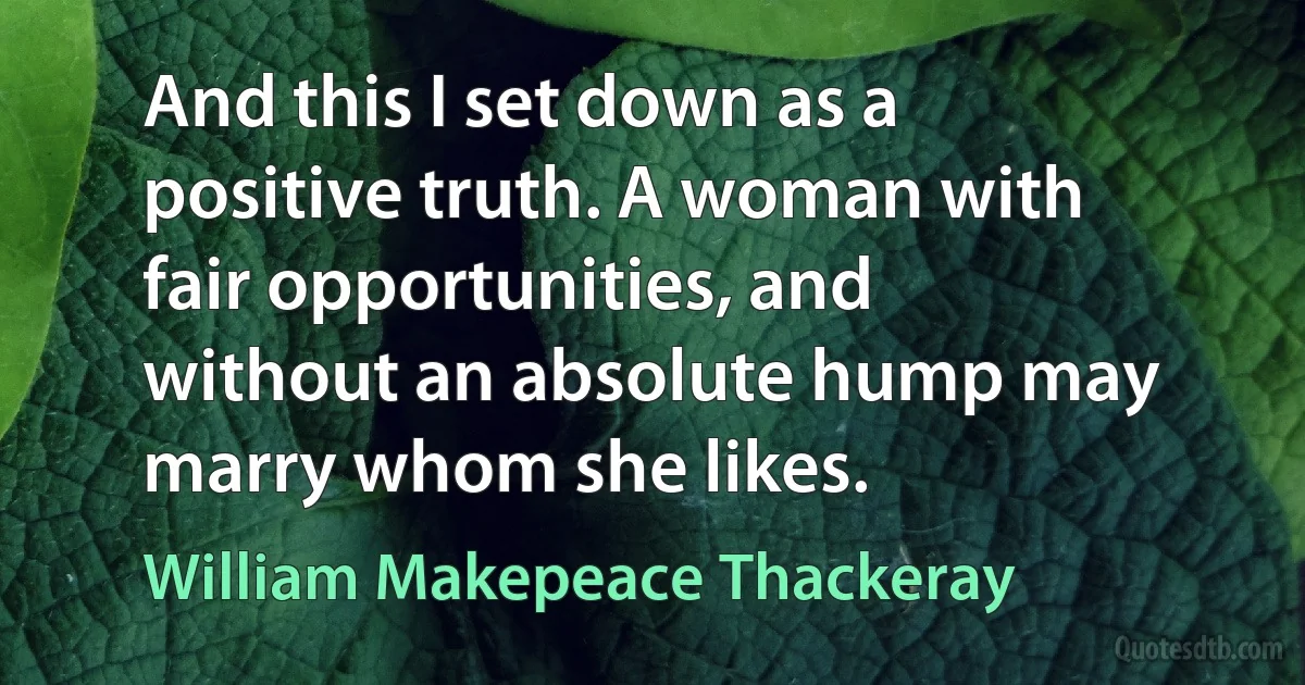 And this I set down as a positive truth. A woman with fair opportunities, and without an absolute hump may marry whom she likes. (William Makepeace Thackeray)