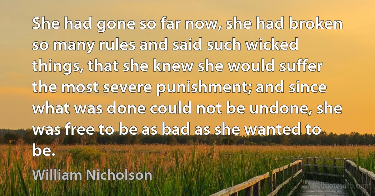 She had gone so far now, she had broken so many rules and said such wicked things, that she knew she would suffer the most severe punishment; and since what was done could not be undone, she was free to be as bad as she wanted to be. (William Nicholson)