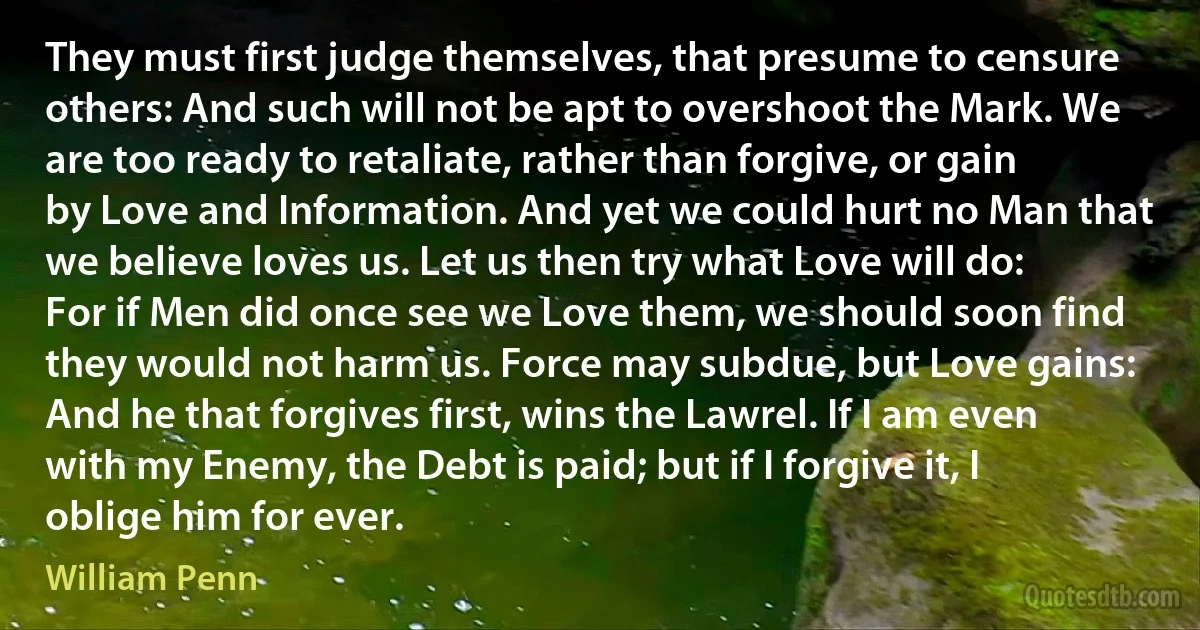 They must first judge themselves, that presume to censure others: And such will not be apt to overshoot the Mark. We are too ready to retaliate, rather than forgive, or gain by Love and Information. And yet we could hurt no Man that we believe loves us. Let us then try what Love will do: For if Men did once see we Love them, we should soon find they would not harm us. Force may subdue, but Love gains: And he that forgives first, wins the Lawrel. If I am even with my Enemy, the Debt is paid; but if I forgive it, I oblige him for ever. (William Penn)