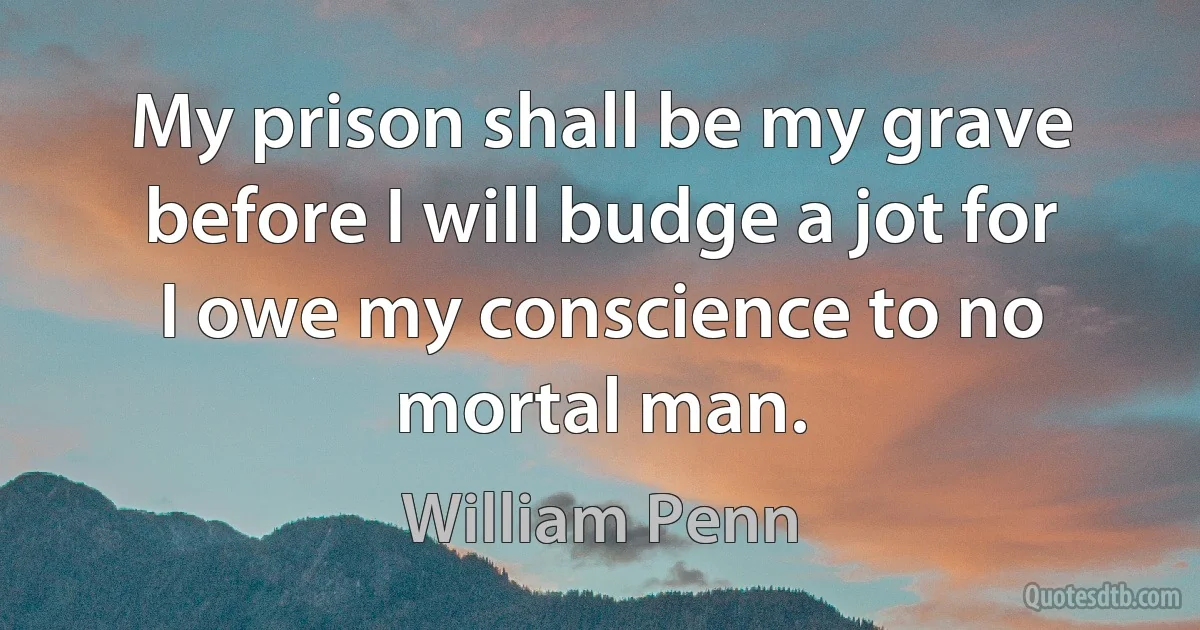 My prison shall be my grave before I will budge a jot for I owe my conscience to no mortal man. (William Penn)