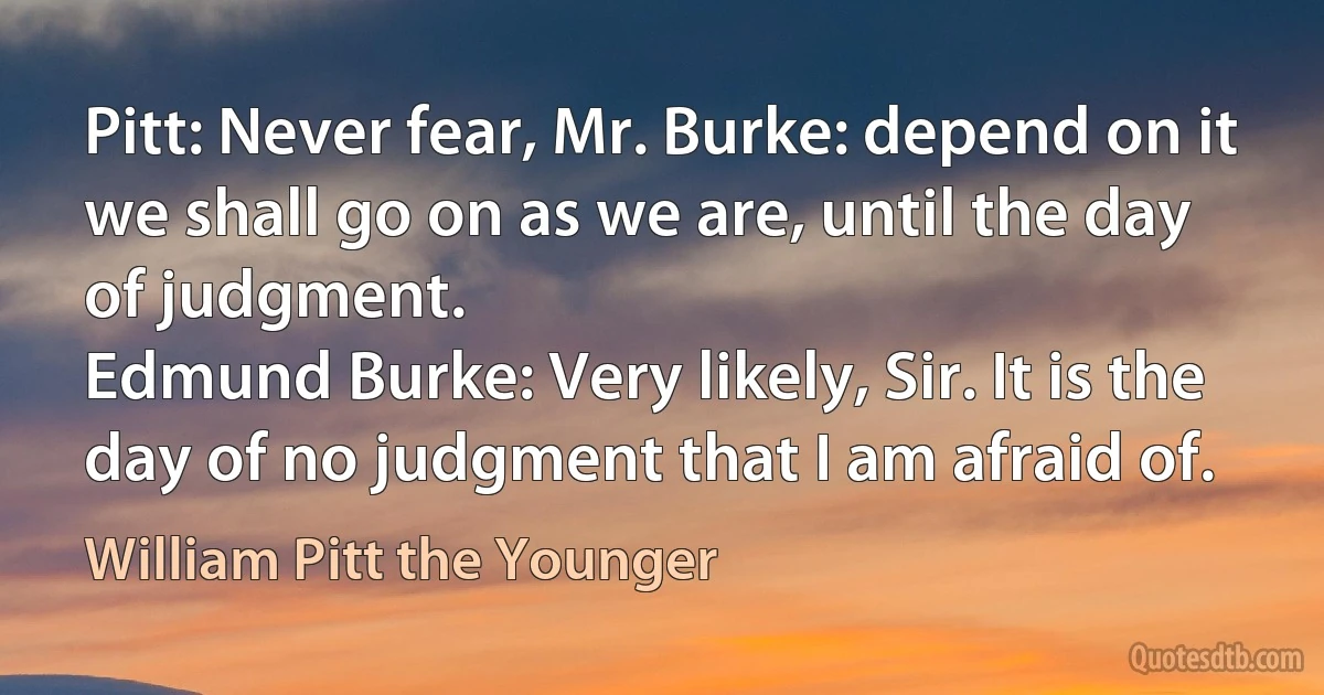 Pitt: Never fear, Mr. Burke: depend on it we shall go on as we are, until the day of judgment.
Edmund Burke: Very likely, Sir. It is the day of no judgment that I am afraid of. (William Pitt the Younger)