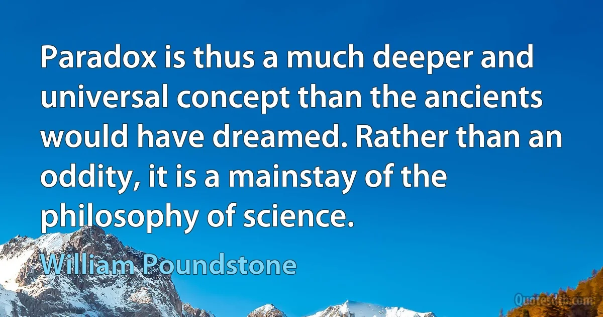 Paradox is thus a much deeper and universal concept than the ancients would have dreamed. Rather than an oddity, it is a mainstay of the philosophy of science. (William Poundstone)