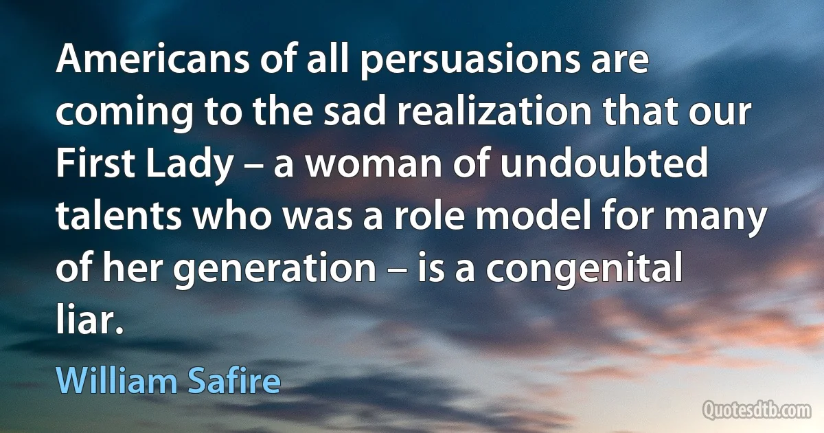 Americans of all persuasions are coming to the sad realization that our First Lady – a woman of undoubted talents who was a role model for many of her generation – is a congenital liar. (William Safire)