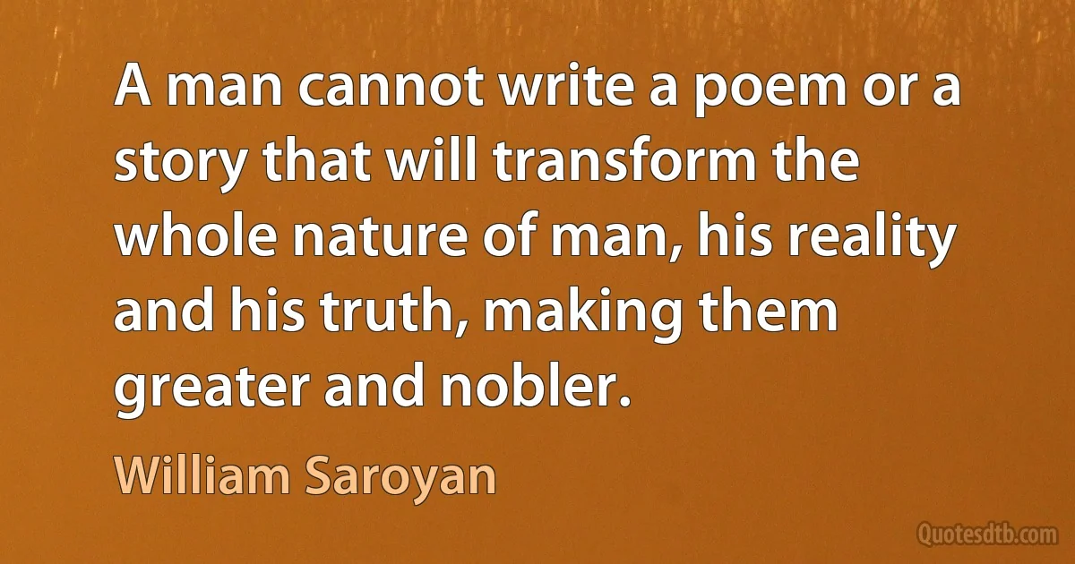 A man cannot write a poem or a story that will transform the whole nature of man, his reality and his truth, making them greater and nobler. (William Saroyan)