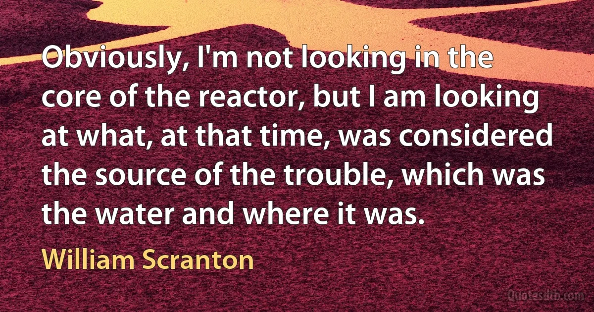 Obviously, I'm not looking in the core of the reactor, but I am looking at what, at that time, was considered the source of the trouble, which was the water and where it was. (William Scranton)