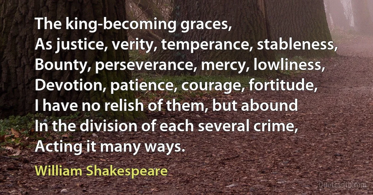 The king-becoming graces,
As justice, verity, temperance, stableness,
Bounty, perseverance, mercy, lowliness,
Devotion, patience, courage, fortitude,
I have no relish of them, but abound
In the division of each several crime,
Acting it many ways. (William Shakespeare)