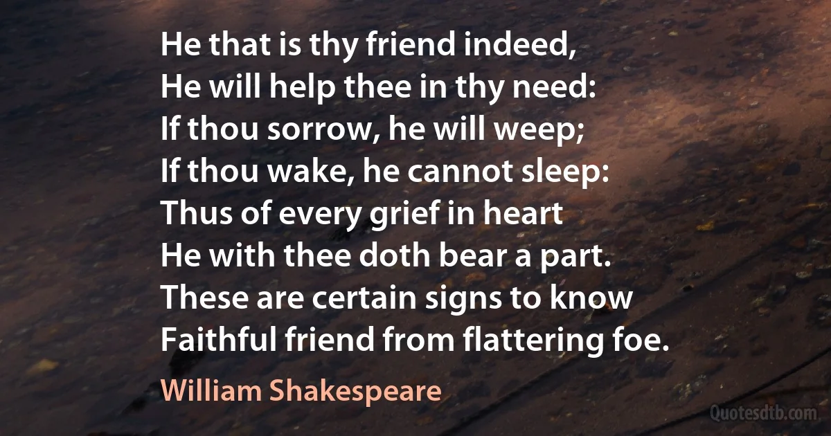 He that is thy friend indeed,
He will help thee in thy need:
If thou sorrow, he will weep;
If thou wake, he cannot sleep:
Thus of every grief in heart
He with thee doth bear a part.
These are certain signs to know
Faithful friend from flattering foe. (William Shakespeare)