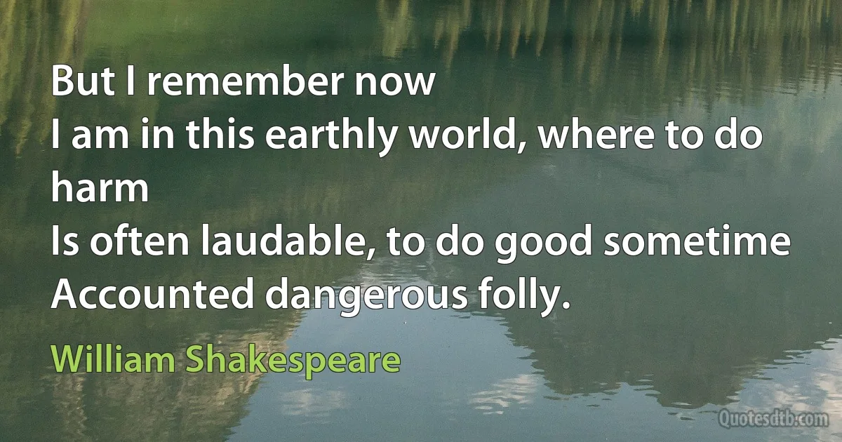 But I remember now
I am in this earthly world, where to do harm
Is often laudable, to do good sometime
Accounted dangerous folly. (William Shakespeare)