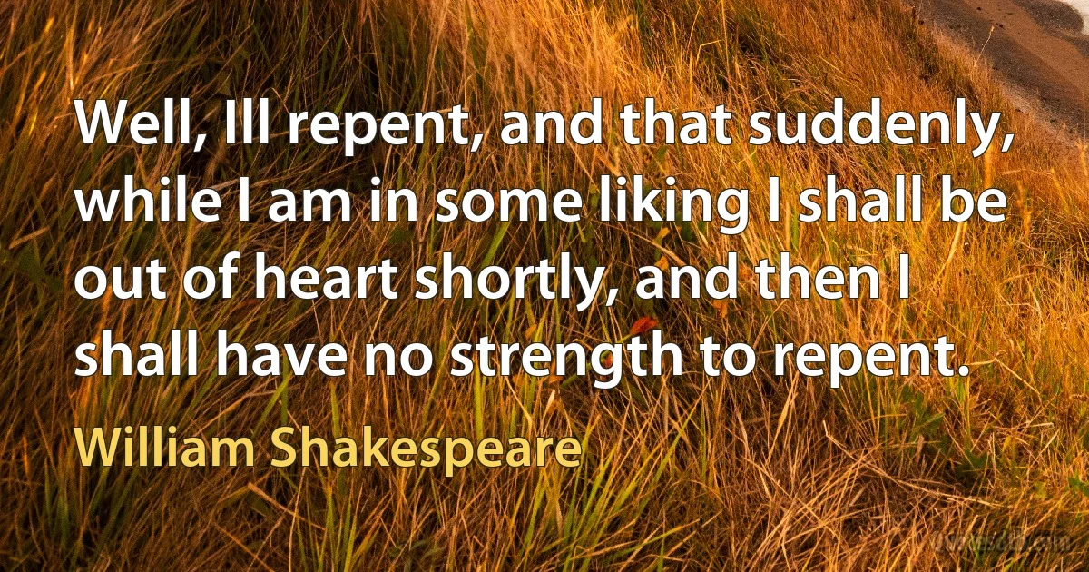 Well, Ill repent, and that suddenly, while I am in some liking I shall be out of heart shortly, and then I shall have no strength to repent. (William Shakespeare)