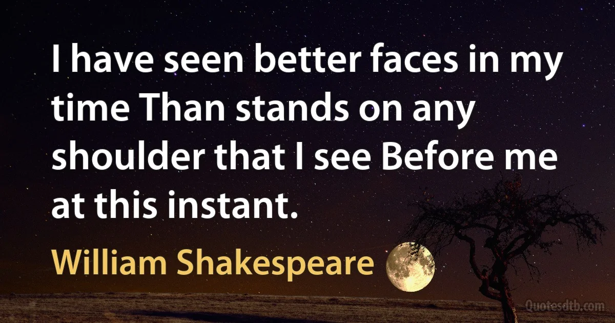 I have seen better faces in my time Than stands on any shoulder that I see Before me at this instant. (William Shakespeare)