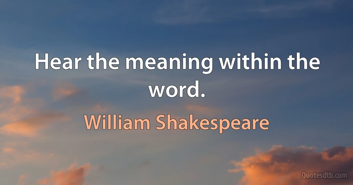 Hear the meaning within the word. (William Shakespeare)