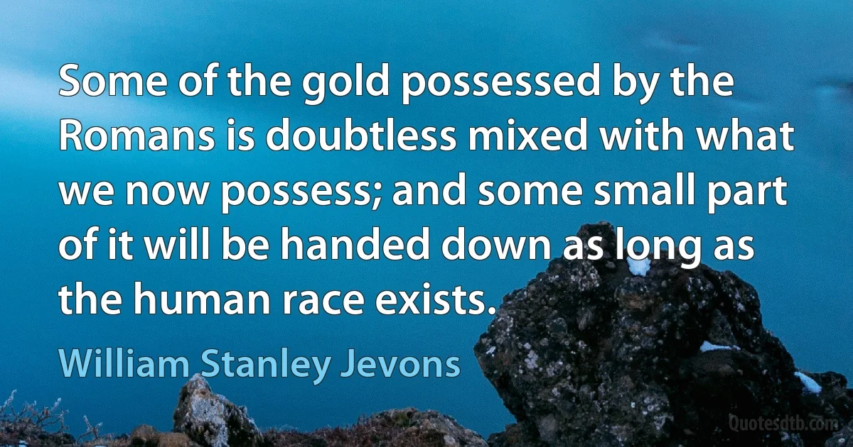 Some of the gold possessed by the Romans is doubtless mixed with what we now possess; and some small part of it will be handed down as long as the human race exists. (William Stanley Jevons)