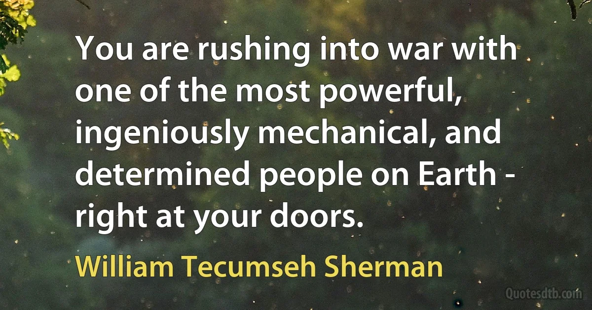 You are rushing into war with one of the most powerful, ingeniously mechanical, and determined people on Earth - right at your doors. (William Tecumseh Sherman)