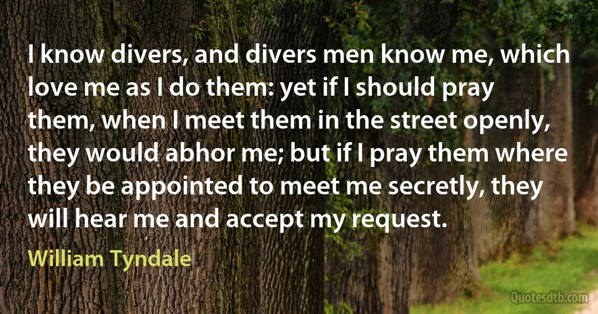 I know divers, and divers men know me, which love me as I do them: yet if I should pray them, when I meet them in the street openly, they would abhor me; but if I pray them where they be appointed to meet me secretly, they will hear me and accept my request. (William Tyndale)