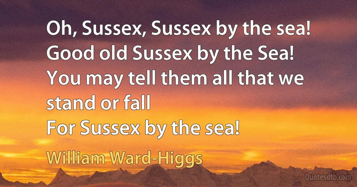 Oh, Sussex, Sussex by the sea!
Good old Sussex by the Sea!
You may tell them all that we stand or fall
For Sussex by the sea! (William Ward-Higgs)