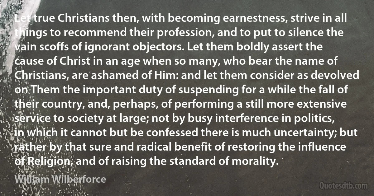 Let true Christians then, with becoming earnestness, strive in all things to recommend their profession, and to put to silence the vain scoffs of ignorant objectors. Let them boldly assert the cause of Christ in an age when so many, who bear the name of Christians, are ashamed of Him: and let them consider as devolved on Them the important duty of suspending for a while the fall of their country, and, perhaps, of performing a still more extensive service to society at large; not by busy interference in politics, in which it cannot but be confessed there is much uncertainty; but rather by that sure and radical benefit of restoring the influence of Religion, and of raising the standard of morality. (William Wilberforce)