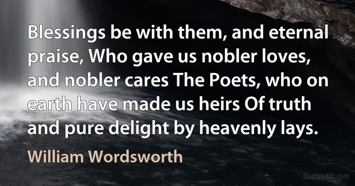 Blessings be with them, and eternal praise, Who gave us nobler loves, and nobler cares The Poets, who on earth have made us heirs Of truth and pure delight by heavenly lays. (William Wordsworth)