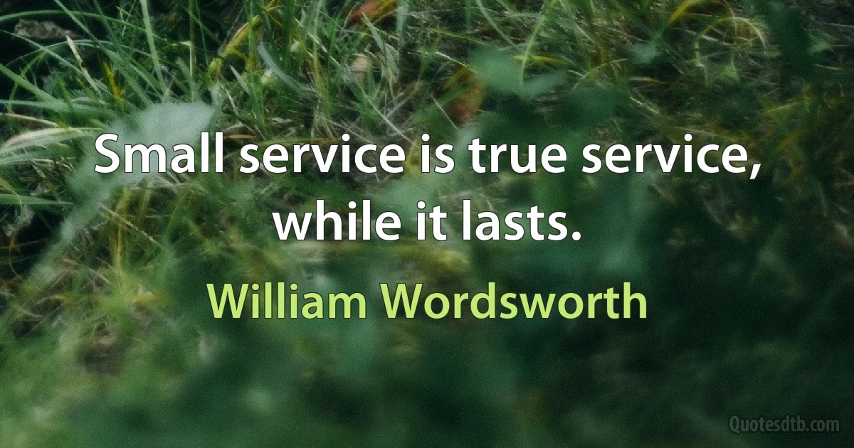 Small service is true service, while it lasts. (William Wordsworth)