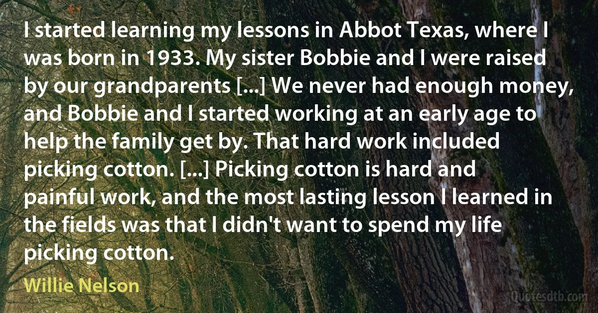 I started learning my lessons in Abbot Texas, where I was born in 1933. My sister Bobbie and I were raised by our grandparents [...] We never had enough money, and Bobbie and I started working at an early age to help the family get by. That hard work included picking cotton. [...] Picking cotton is hard and painful work, and the most lasting lesson I learned in the fields was that I didn't want to spend my life picking cotton. (Willie Nelson)