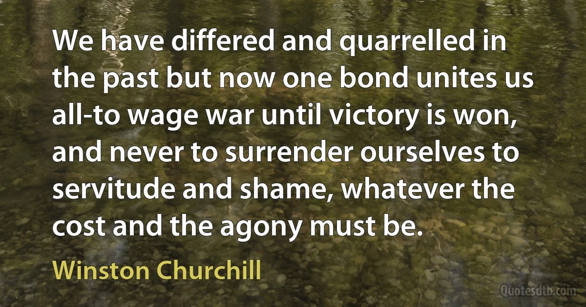 We have differed and quarrelled in the past but now one bond unites us all-to wage war until victory is won, and never to surrender ourselves to servitude and shame, whatever the cost and the agony must be. (Winston Churchill)