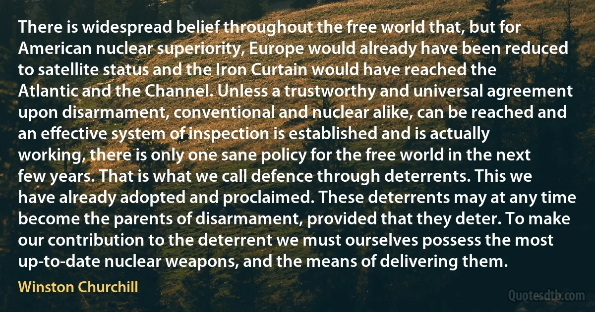 There is widespread belief throughout the free world that, but for American nuclear superiority, Europe would already have been reduced to satellite status and the Iron Curtain would have reached the Atlantic and the Channel. Unless a trustworthy and universal agreement upon disarmament, conventional and nuclear alike, can be reached and an effective system of inspection is established and is actually working, there is only one sane policy for the free world in the next few years. That is what we call defence through deterrents. This we have already adopted and proclaimed. These deterrents may at any time become the parents of disarmament, provided that they deter. To make our contribution to the deterrent we must ourselves possess the most up-to-date nuclear weapons, and the means of delivering them. (Winston Churchill)