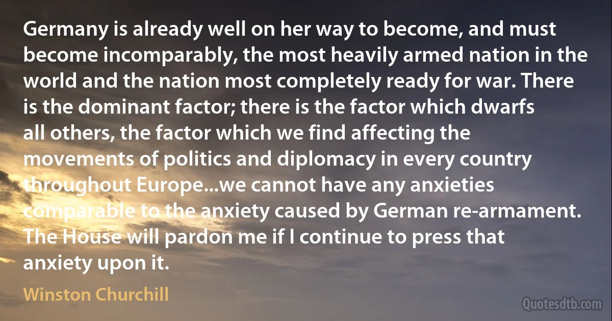 Germany is already well on her way to become, and must become incomparably, the most heavily armed nation in the world and the nation most completely ready for war. There is the dominant factor; there is the factor which dwarfs all others, the factor which we find affecting the movements of politics and diplomacy in every country throughout Europe...we cannot have any anxieties comparable to the anxiety caused by German re-armament. The House will pardon me if I continue to press that anxiety upon it. (Winston Churchill)