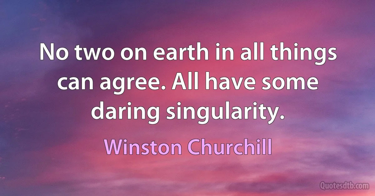 No two on earth in all things can agree. All have some daring singularity. (Winston Churchill)