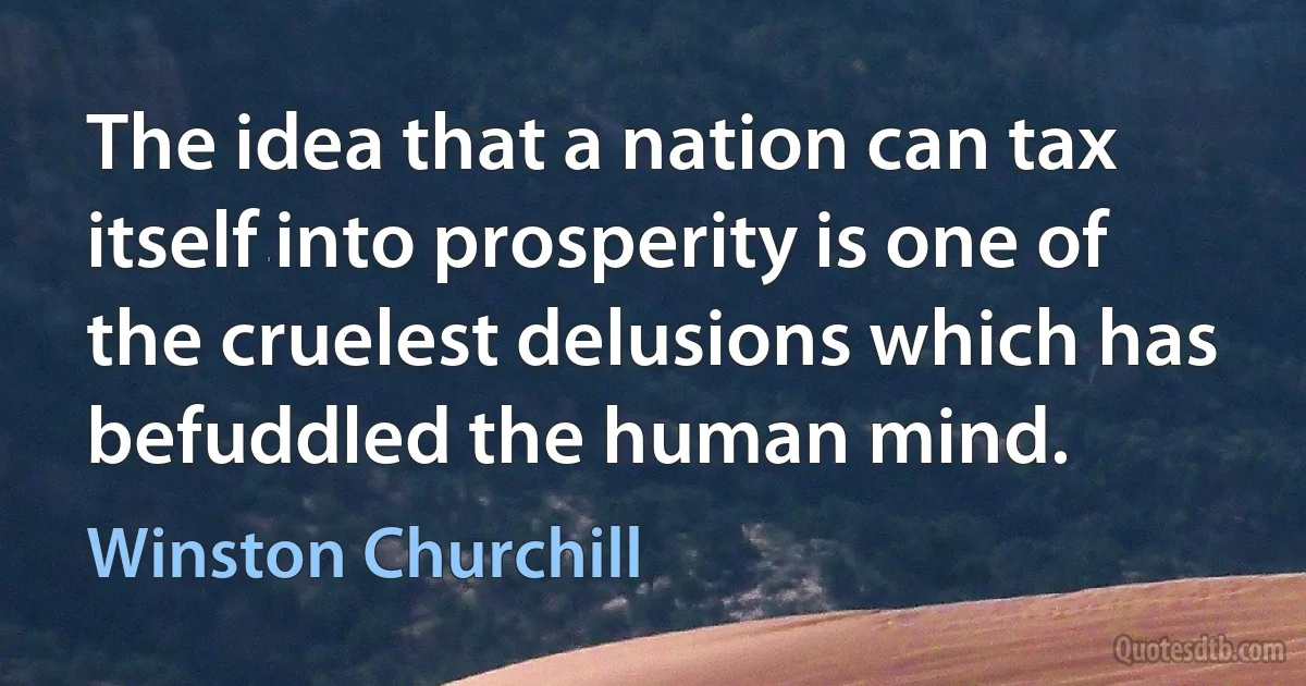 The idea that a nation can tax itself into prosperity is one of the cruelest delusions which has befuddled the human mind. (Winston Churchill)