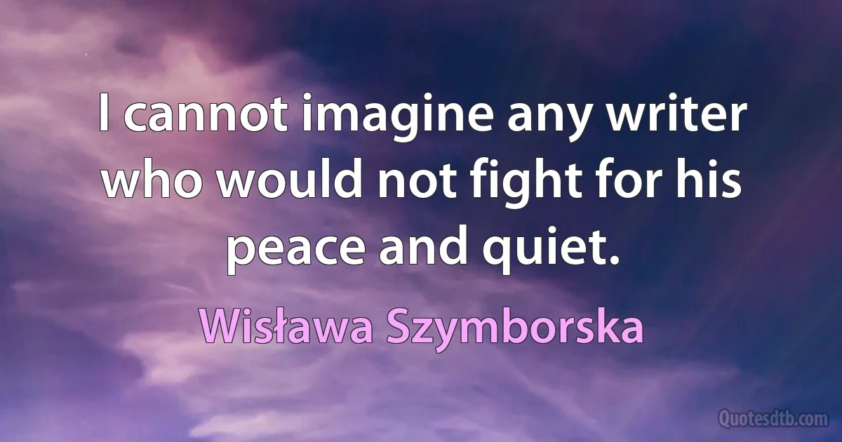 I cannot imagine any writer who would not fight for his peace and quiet. (Wisława Szymborska)