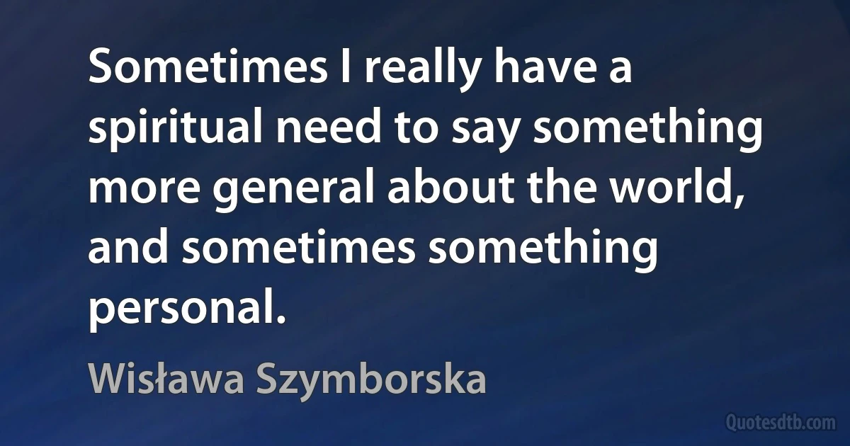 Sometimes I really have a spiritual need to say something more general about the world, and sometimes something personal. (Wisława Szymborska)