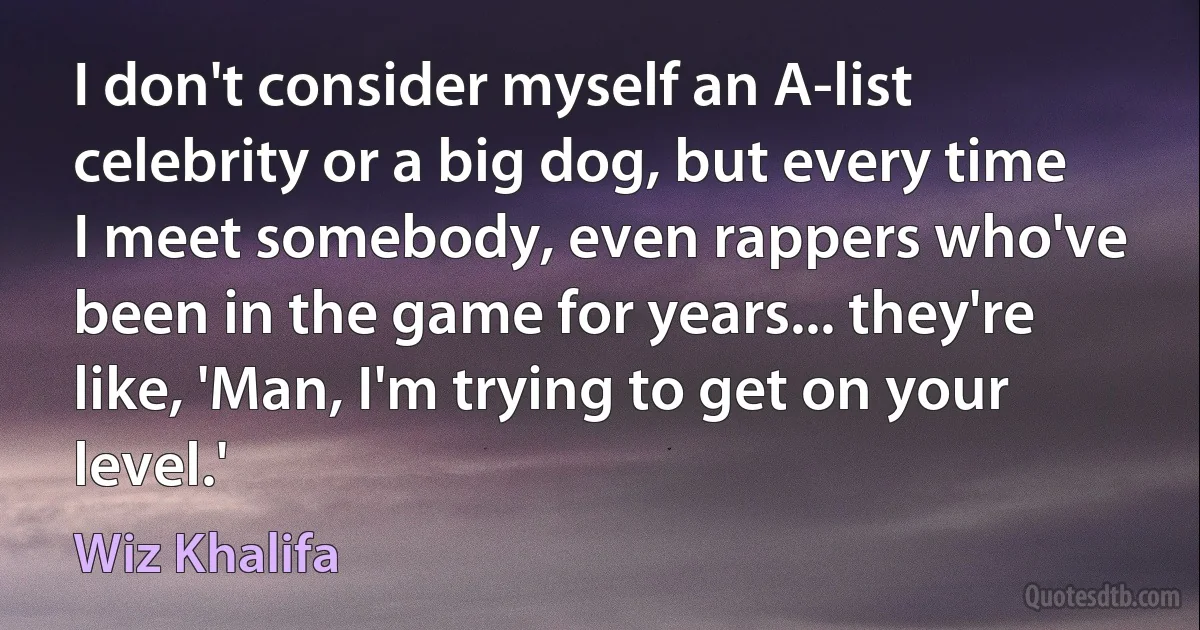 I don't consider myself an A-list celebrity or a big dog, but every time I meet somebody, even rappers who've been in the game for years... they're like, 'Man, I'm trying to get on your level.' (Wiz Khalifa)