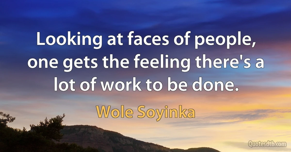 Looking at faces of people, one gets the feeling there's a lot of work to be done. (Wole Soyinka)