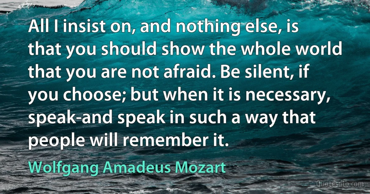 All I insist on, and nothing else, is that you should show the whole world that you are not afraid. Be silent, if you choose; but when it is necessary, speak-and speak in such a way that people will remember it. (Wolfgang Amadeus Mozart)