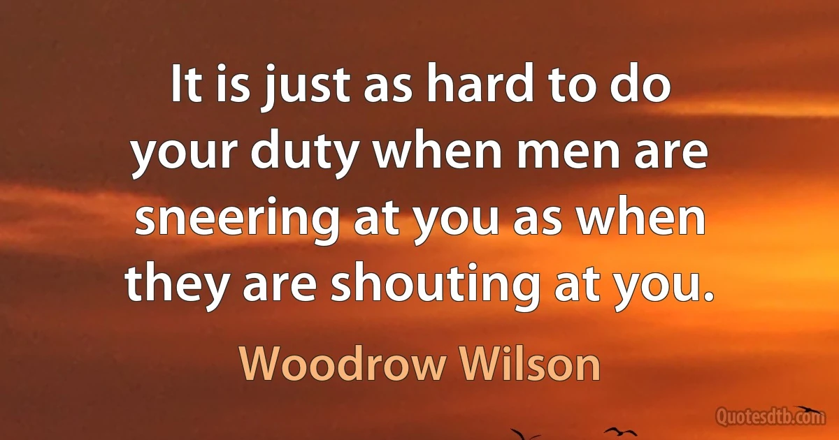 It is just as hard to do your duty when men are sneering at you as when they are shouting at you. (Woodrow Wilson)