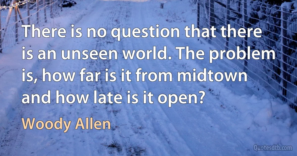 There is no question that there is an unseen world. The problem is, how far is it from midtown and how late is it open? (Woody Allen)