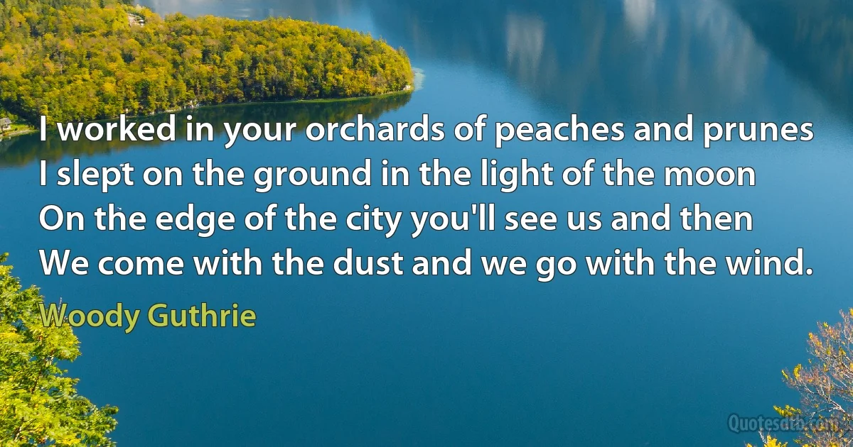 I worked in your orchards of peaches and prunes
I slept on the ground in the light of the moon
On the edge of the city you'll see us and then
We come with the dust and we go with the wind. (Woody Guthrie)