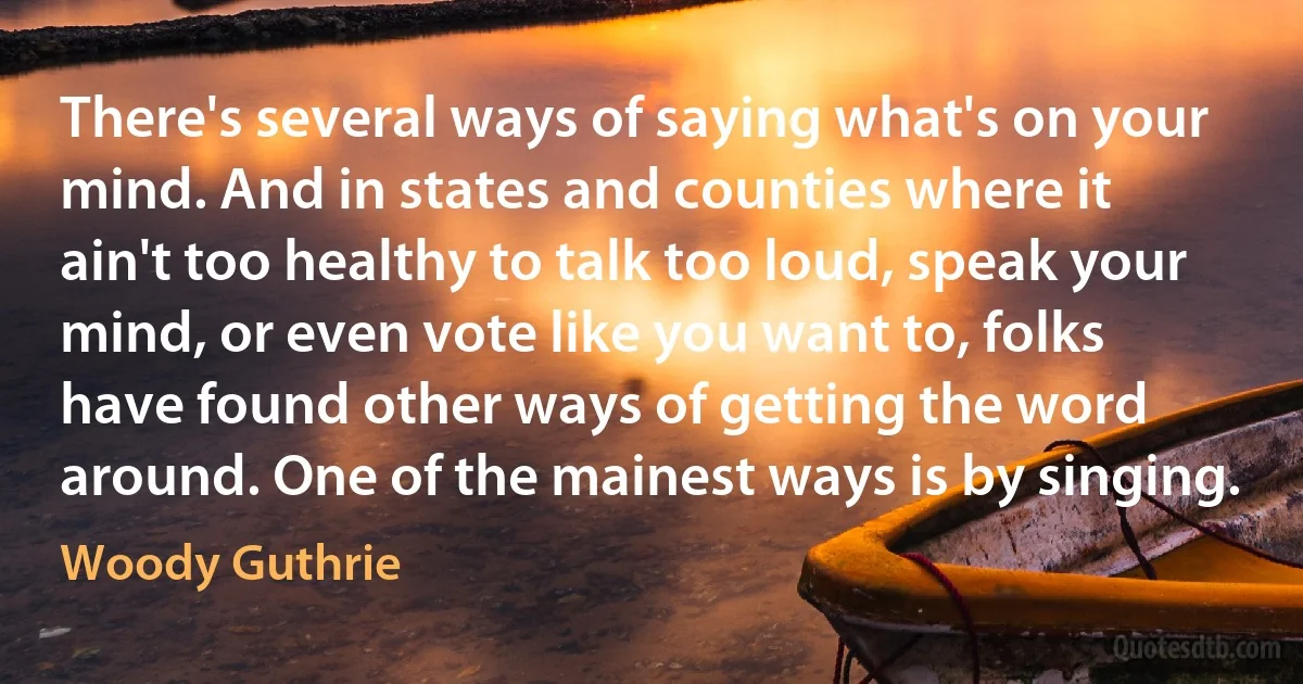 There's several ways of saying what's on your mind. And in states and counties where it ain't too healthy to talk too loud, speak your mind, or even vote like you want to, folks have found other ways of getting the word around. One of the mainest ways is by singing. (Woody Guthrie)